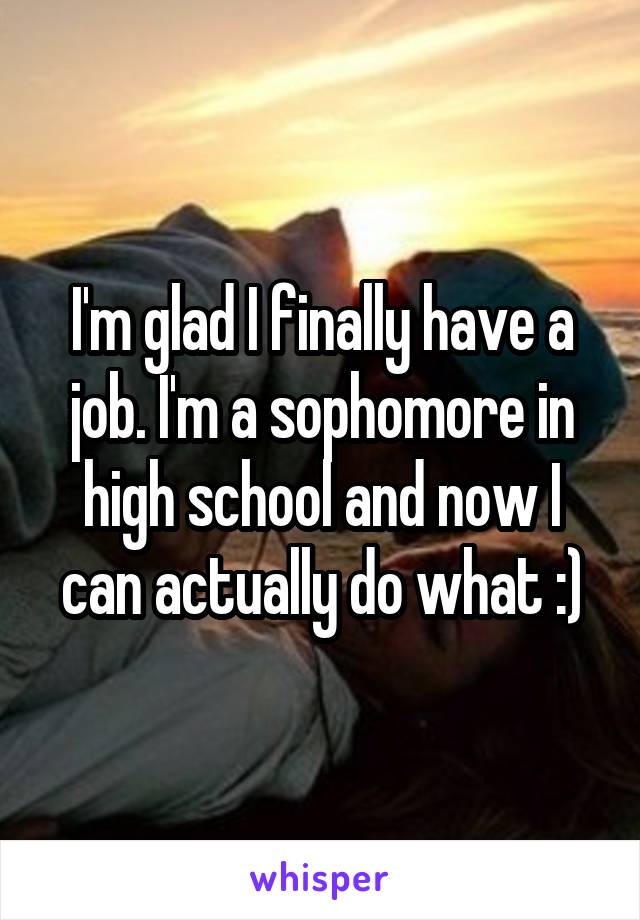 I'm glad I finally have a job. I'm a sophomore in high school and now I can actually do what :)