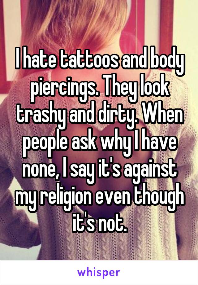 I hate tattoos and body piercings. They look trashy and dirty. When people ask why I have none, I say it's against my religion even though it's not.