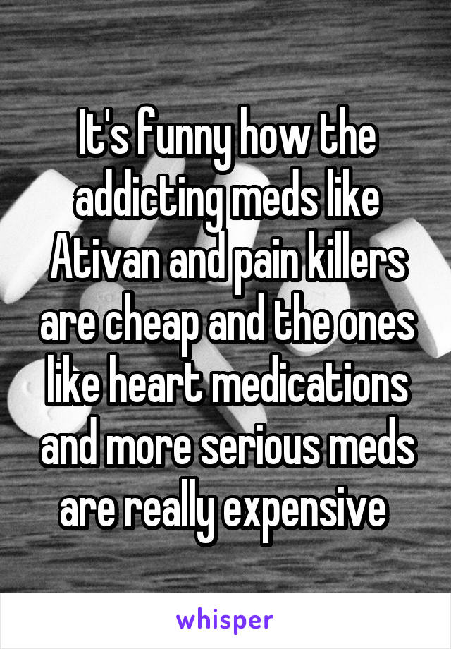 It's funny how the addicting meds like Ativan and pain killers are cheap and the ones like heart medications and more serious meds are really expensive 