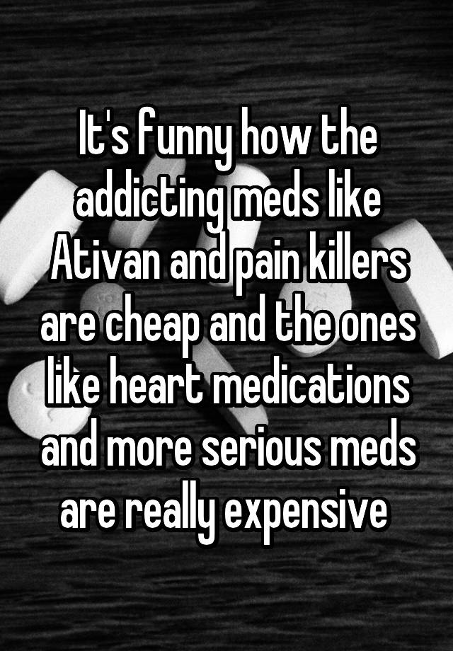 It's funny how the addicting meds like Ativan and pain killers are cheap and the ones like heart medications and more serious meds are really expensive 