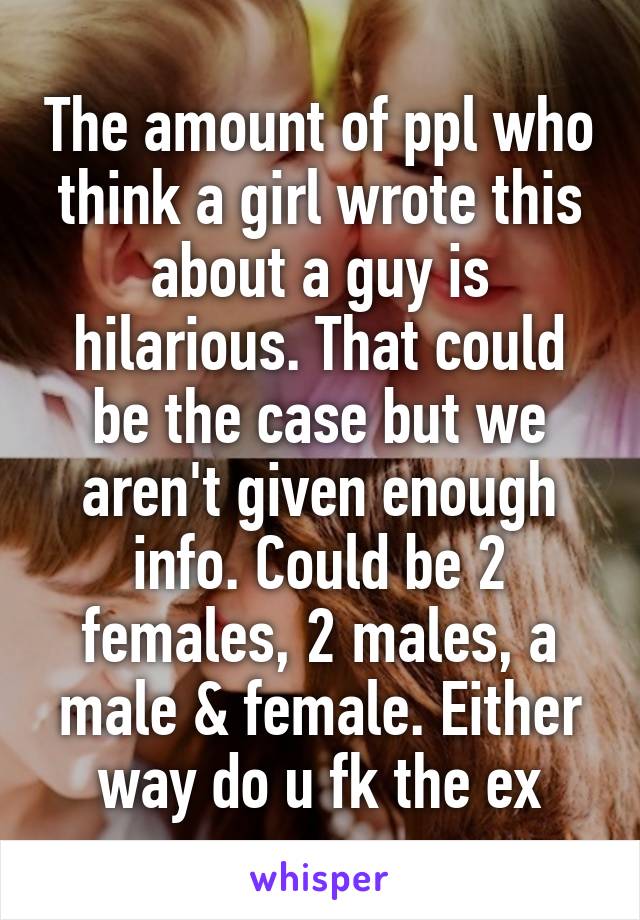 The amount of ppl who think a girl wrote this about a guy is hilarious. That could be the case but we aren't given enough info. Could be 2 females, 2 males, a male & female. Either way do u fk the ex