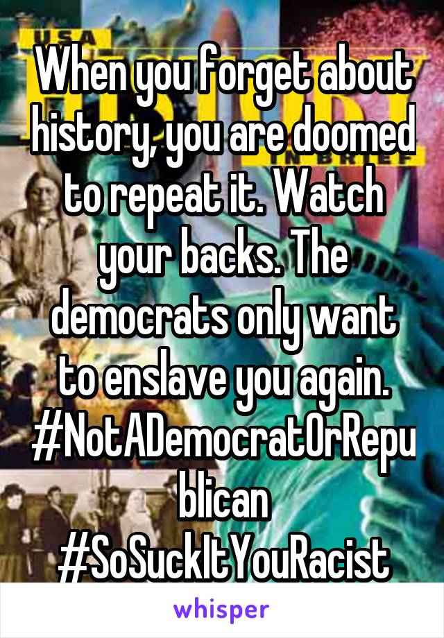 When you forget about history, you are doomed to repeat it. Watch your backs. The democrats only want to enslave you again. #NotADemocratOrRepublican
#SoSuckItYouRacist