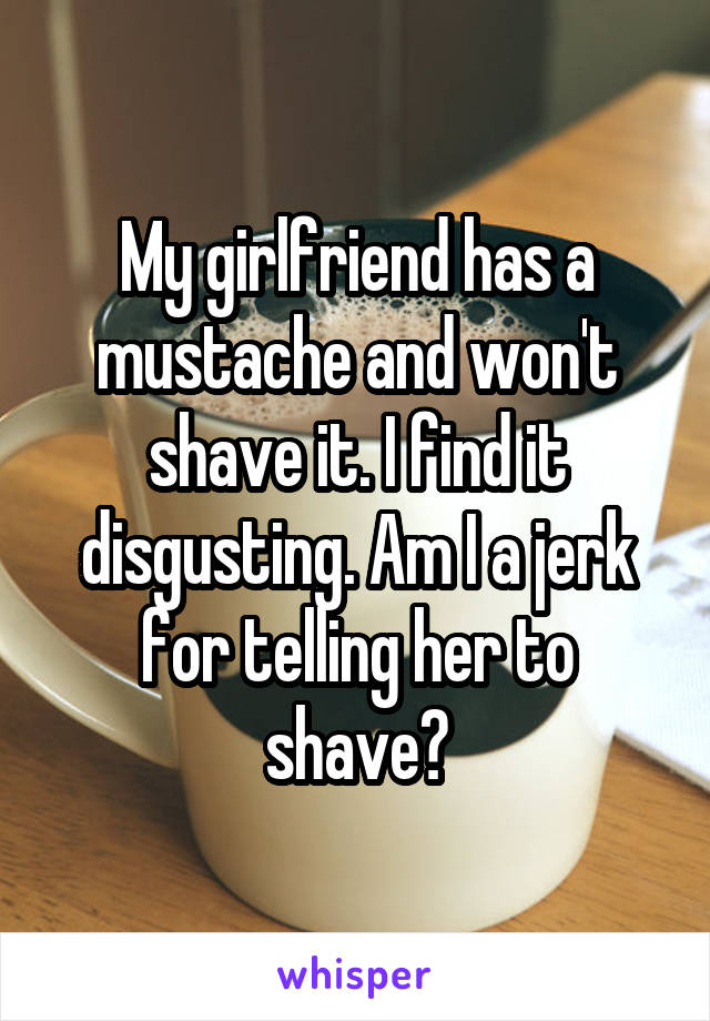 My girlfriend has a mustache and won't shave it. I find it disgusting. Am I a jerk for telling her to shave?