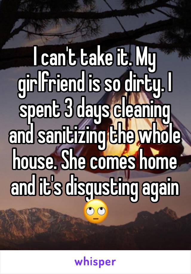 I can't take it. My girlfriend is so dirty. I spent 3 days cleaning and sanitizing the whole house. She comes home and it's disgusting again 🙄