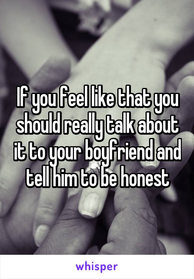 If you feel like that you should really talk about it to your boyfriend and tell him to be honest