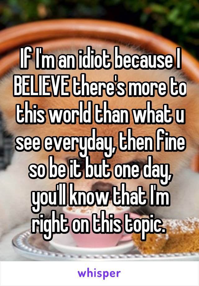 If I'm an idiot because I BELIEVE there's more to this world than what u see everyday, then fine so be it but one day, you'll know that I'm right on this topic. 