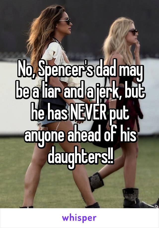 No, Spencer's dad may be a liar and a jerk, but he has NEVER put anyone ahead of his daughters!!