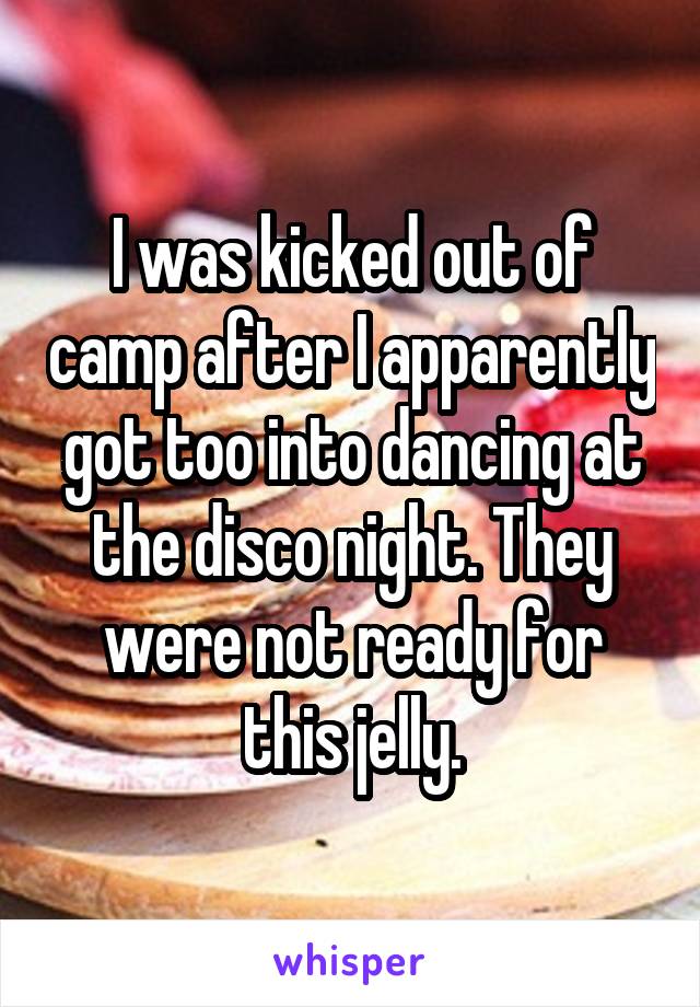 I was kicked out of camp after I apparently got too into dancing at the disco night. They were not ready for this jelly.