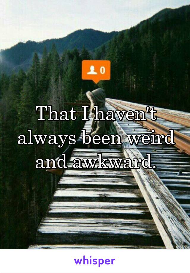 That I haven't always been weird and awkward.