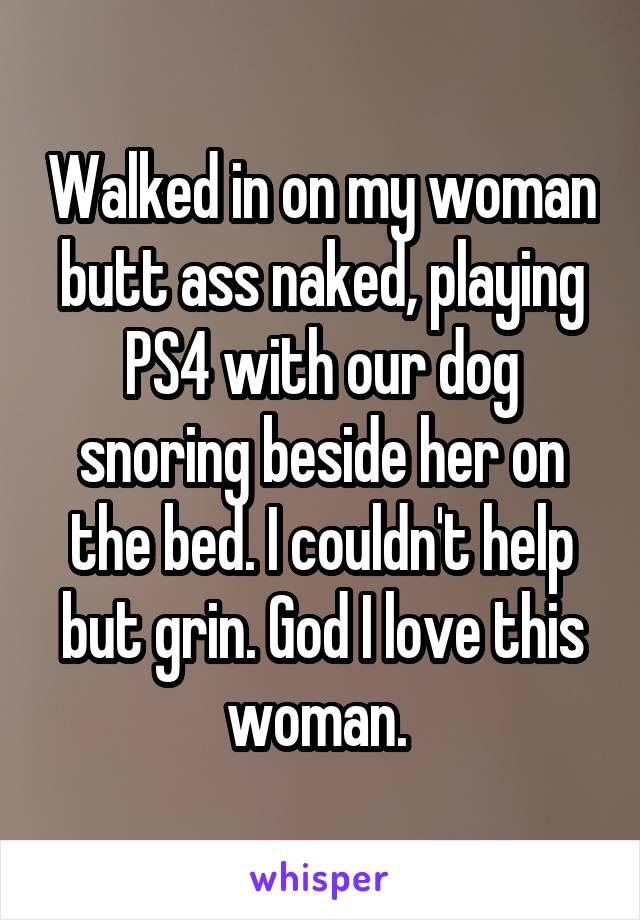 Walked in on my woman butt ass naked, playing PS4 with our dog snoring beside her on the bed. I couldn't help but grin. God I love this woman. 