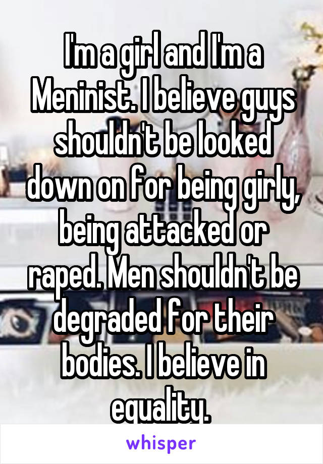 I'm a girl and I'm a Meninist. I believe guys shouldn't be looked down on for being girly, being attacked or raped. Men shouldn't be degraded for their bodies. I believe in equality. 