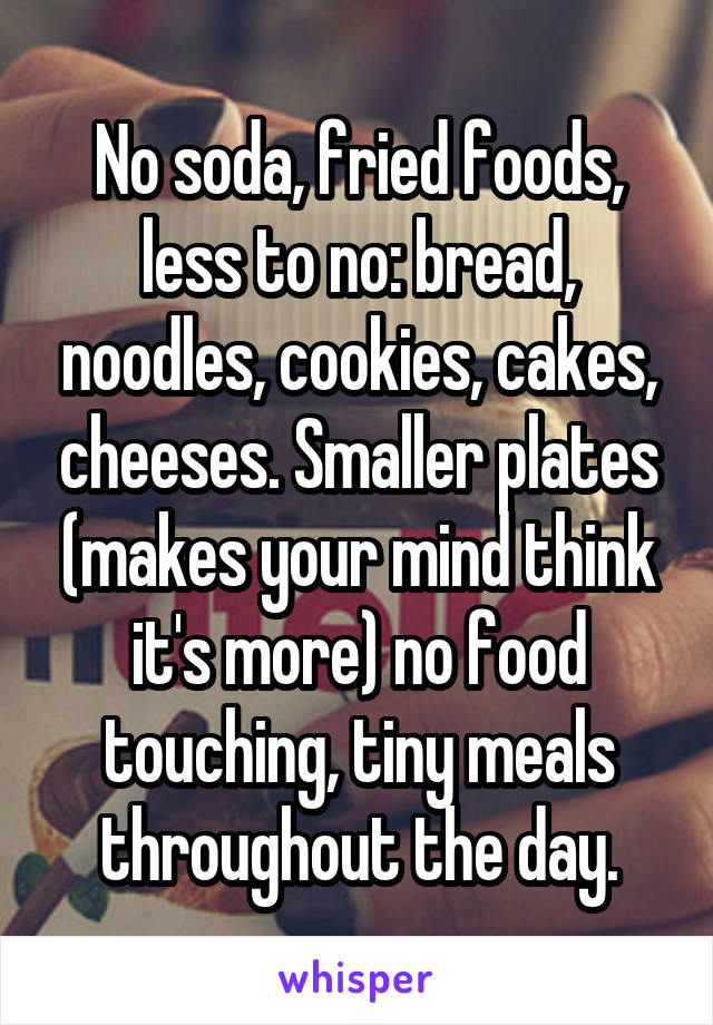 No soda, fried foods, less to no: bread, noodles, cookies, cakes, cheeses. Smaller plates (makes your mind think it's more) no food touching, tiny meals throughout the day.