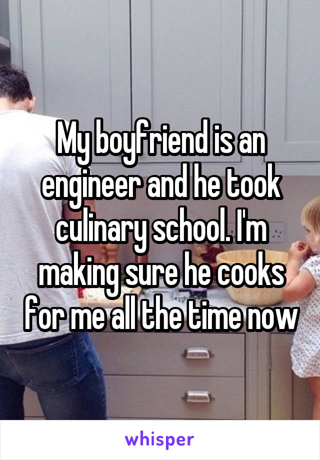 My boyfriend is an engineer and he took culinary school. I'm making sure he cooks for me all the time now