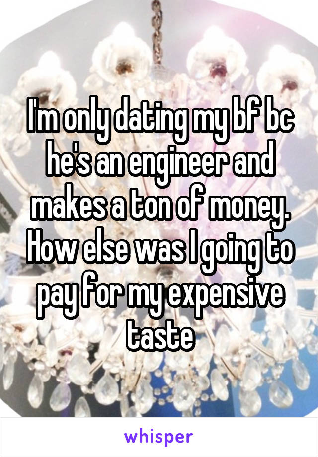I'm only dating my bf bc he's an engineer and makes a ton of money. How else was I going to pay for my expensive taste