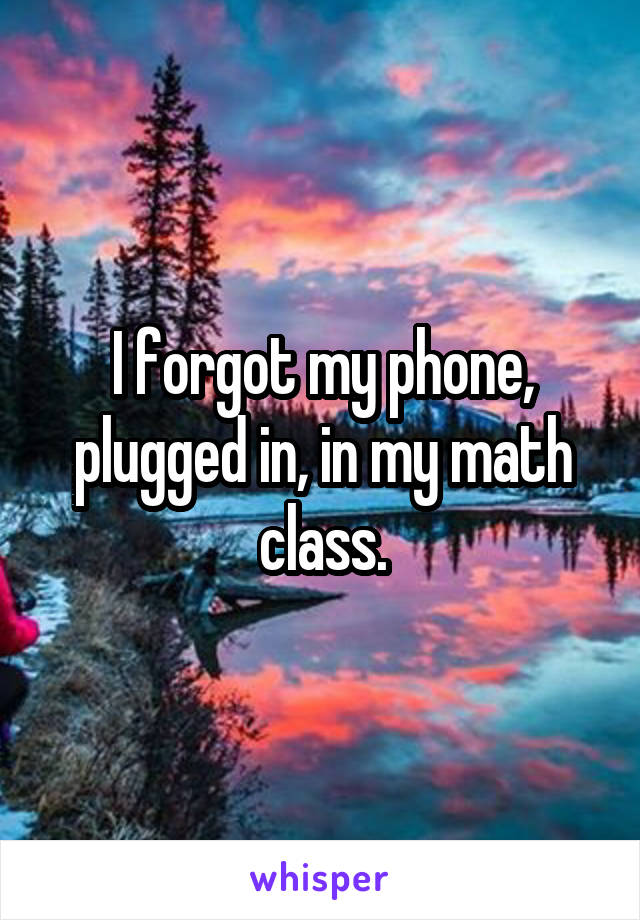 I forgot my phone, plugged in, in my math class.
