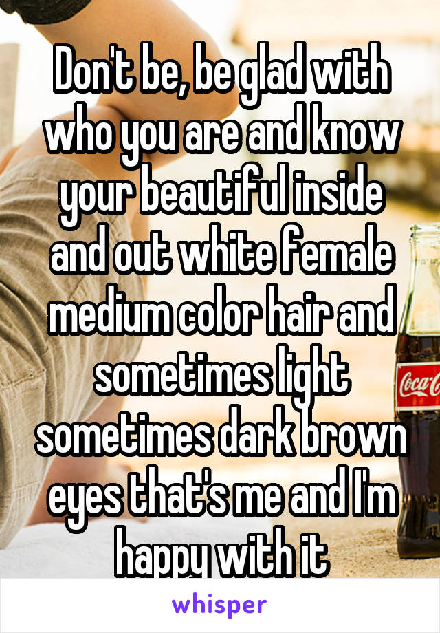Don't be, be glad with who you are and know your beautiful inside and out white female medium color hair and sometimes light sometimes dark brown eyes that's me and I'm happy with it