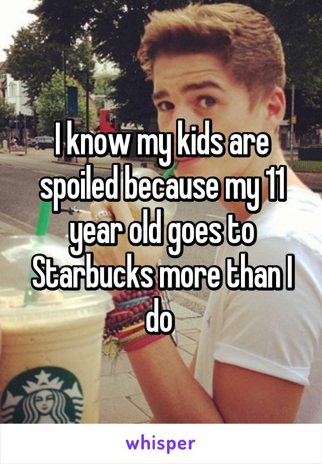 I know my kids are spoiled because my 11 year old goes to Starbucks more than I do 