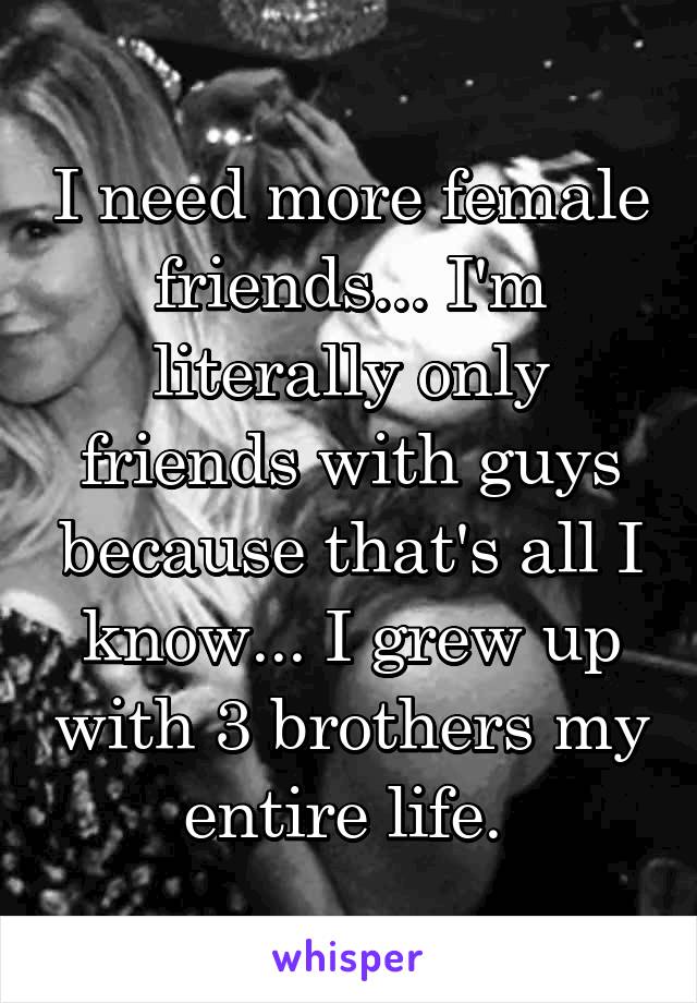 I need more female friends... I'm literally only friends with guys because that's all I know... I grew up with 3 brothers my entire life. 