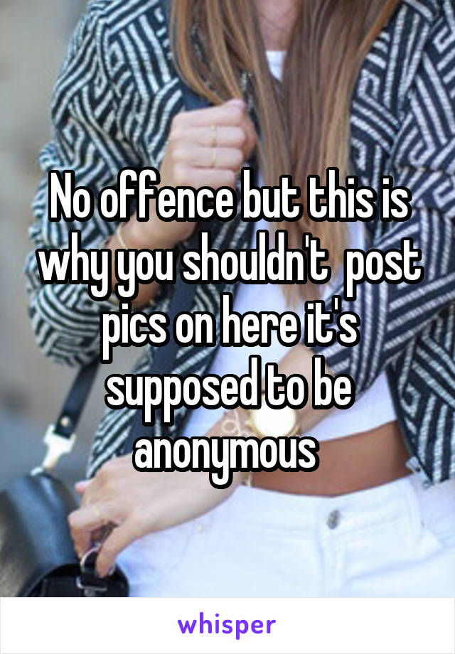No offence but this is why you shouldn't  post pics on here it's supposed to be anonymous 