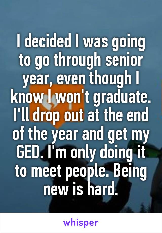 I decided I was going to go through senior year, even though I know I won't graduate. I'll drop out at the end of the year and get my GED. I'm only doing it to meet people. Being new is hard.