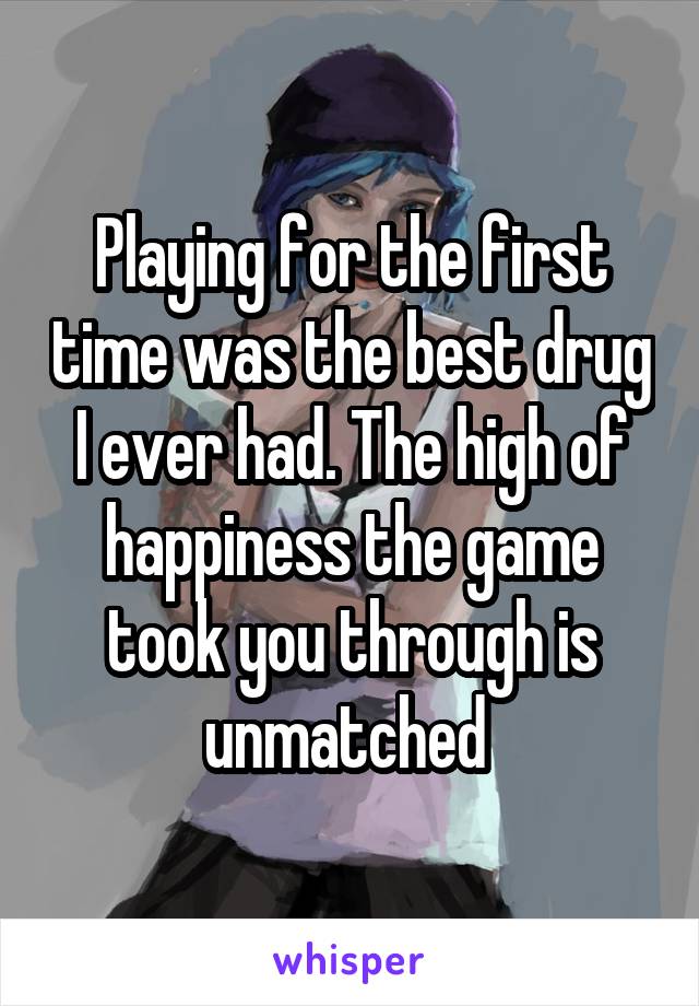 Playing for the first time was the best drug I ever had. The high of happiness the game took you through is unmatched 