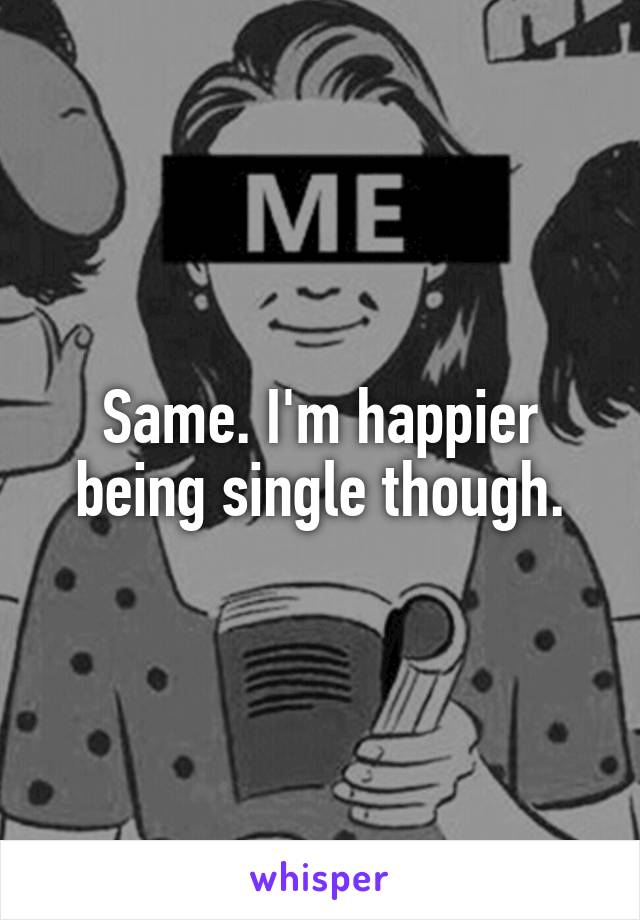 Same. I'm happier being single though.