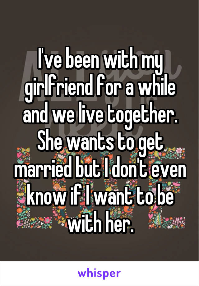 I've been with my girlfriend for a while and we live together. She wants to get married but I don't even know if I want to be with her.