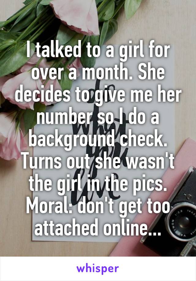 I talked to a girl for over a month. She decides to give me her number so I do a background check. Turns out she wasn't the girl in the pics. Moral: don't get too attached online...