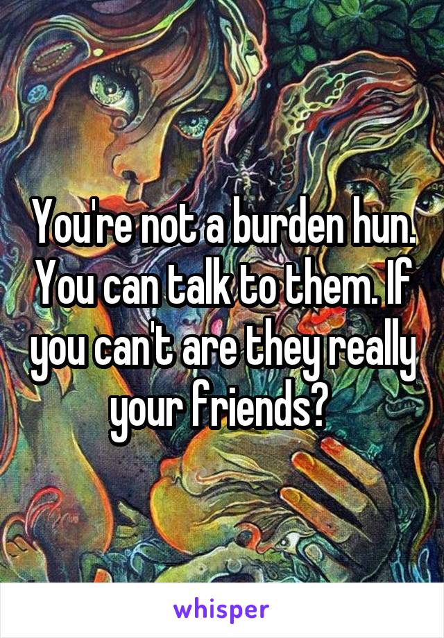 You're not a burden hun. You can talk to them. If you can't are they really your friends? 