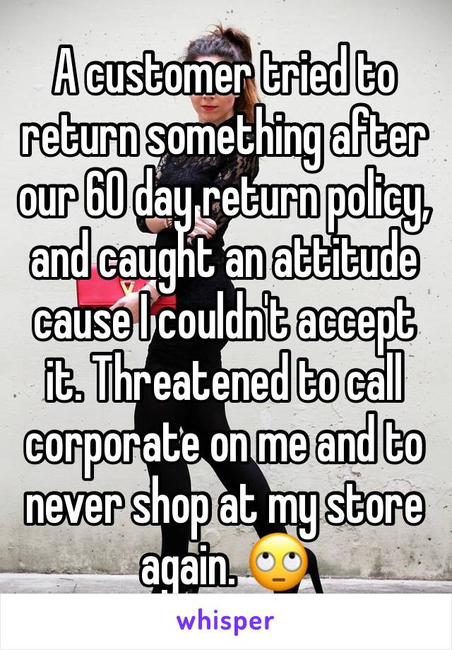 A customer tried to return something after our 60 day return policy, and caught an attitude cause I couldn't accept it. Threatened to call corporate on me and to never shop at my store again. 🙄