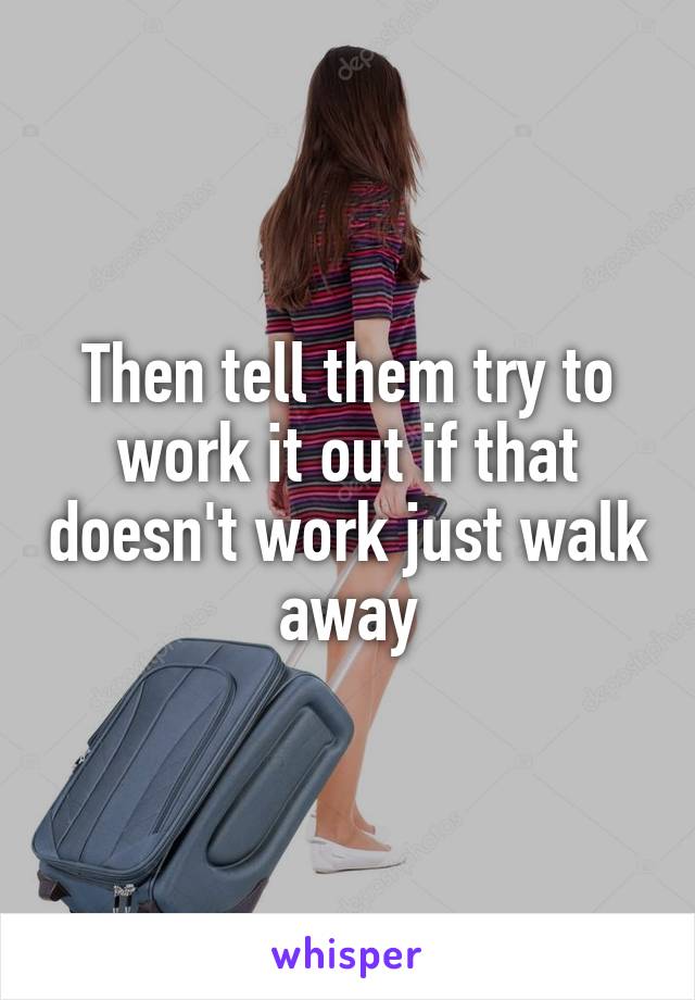 Then tell them try to work it out if that doesn't work just walk away