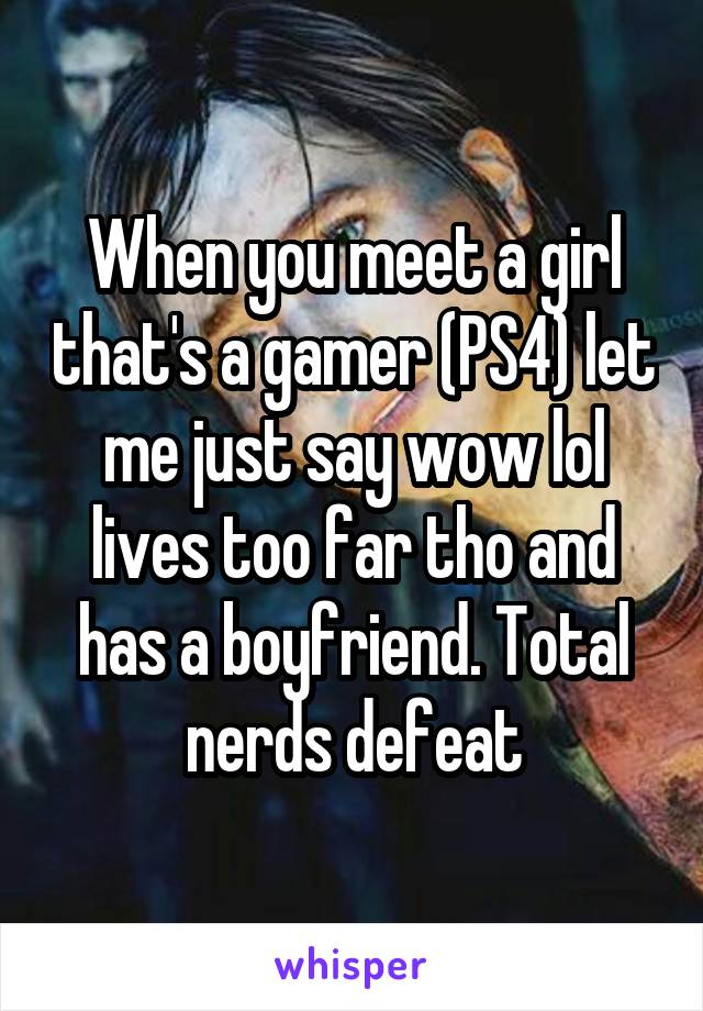 When you meet a girl that's a gamer (PS4) let me just say wow lol lives too far tho and has a boyfriend. Total nerds defeat