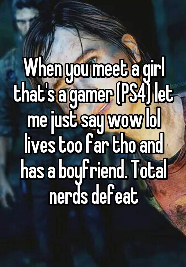 When you meet a girl that's a gamer (PS4) let me just say wow lol lives too far tho and has a boyfriend. Total nerds defeat