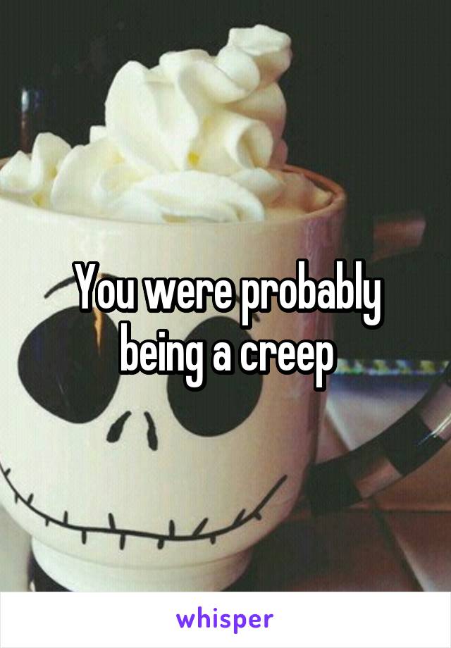 You were probably being a creep