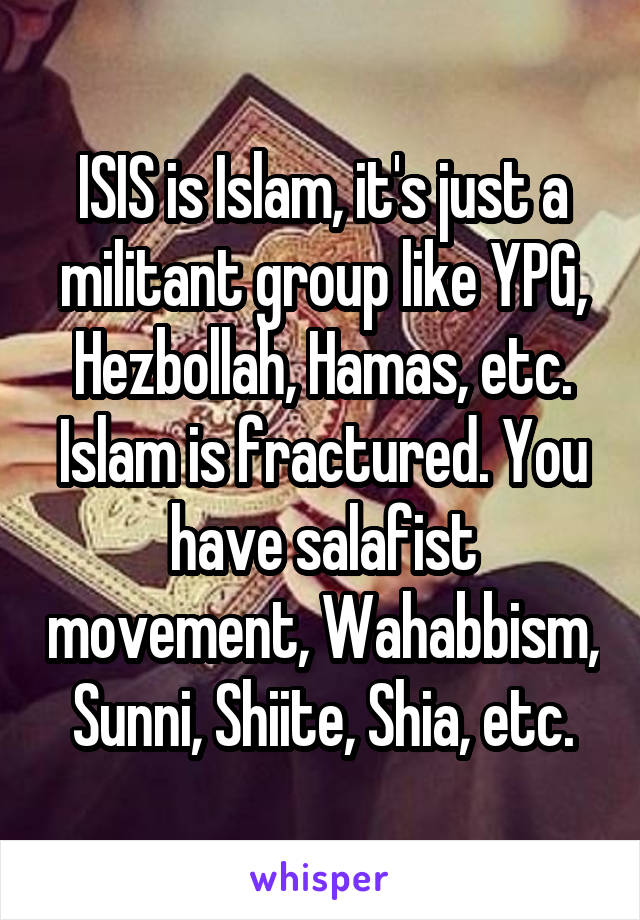 ISIS is Islam, it's just a militant group like YPG, Hezbollah, Hamas, etc. Islam is fractured. You have salafist movement, Wahabbism, Sunni, Shiite, Shia, etc.