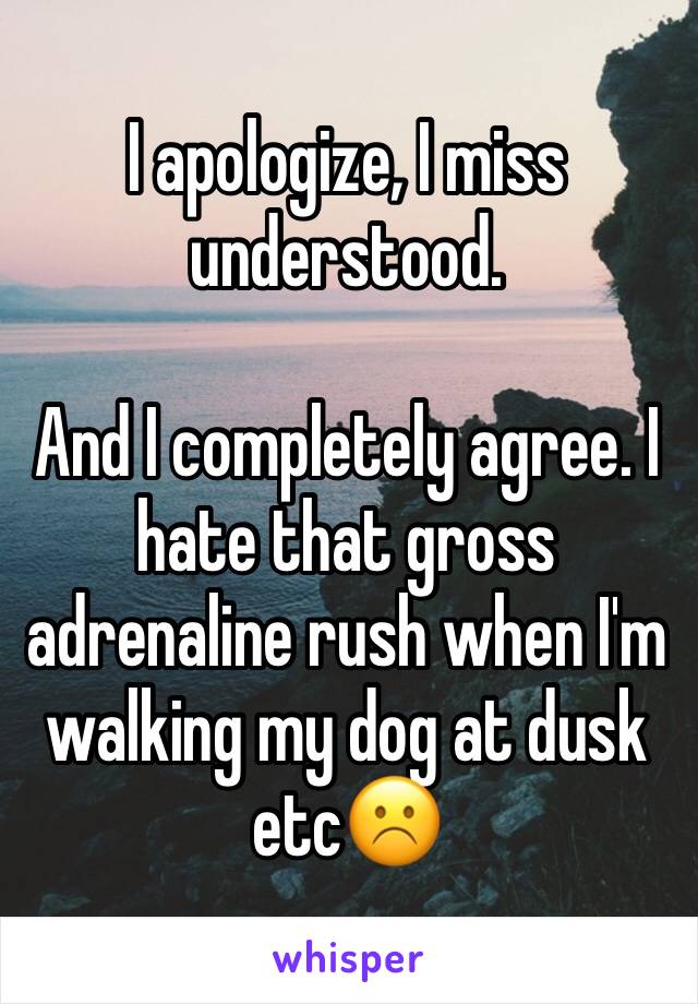 I apologize, I miss understood. 

And I completely agree. I hate that gross adrenaline rush when I'm walking my dog at dusk etc☹️