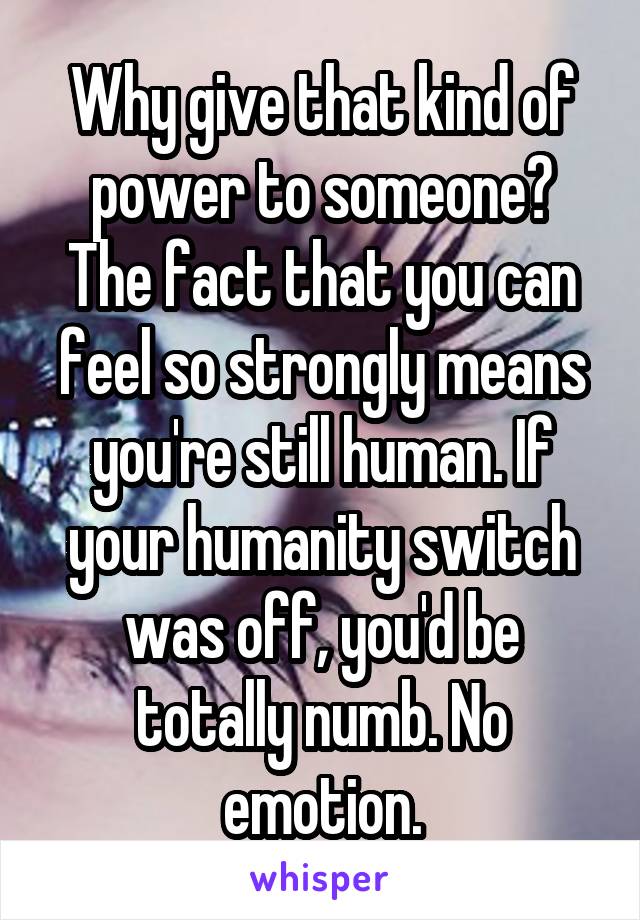 Why give that kind of power to someone?
The fact that you can feel so strongly means you're still human. If your humanity switch was off, you'd be totally numb. No emotion.