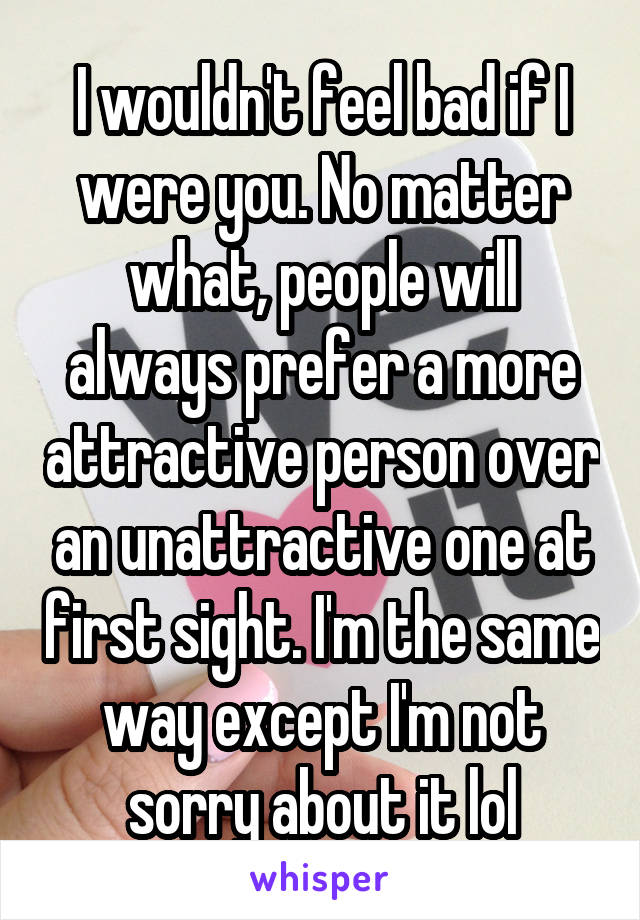 I wouldn't feel bad if I were you. No matter what, people will always prefer a more attractive person over an unattractive one at first sight. I'm the same way except I'm not sorry about it lol