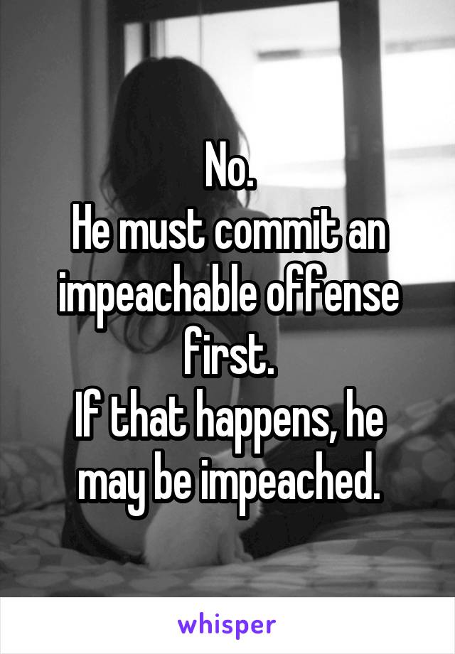 No.
He must commit an impeachable offense first.
If that happens, he may be impeached.