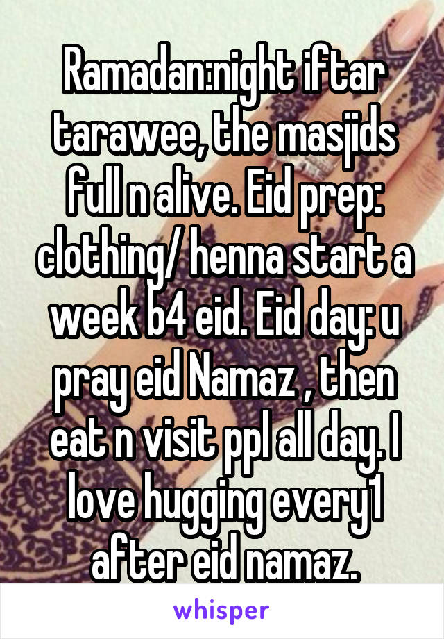Ramadan:night iftar tarawee, the masjids full n alive. Eid prep: clothing/ henna start a week b4 eid. Eid day: u pray eid Namaz , then eat n visit ppl all day. I love hugging every1 after eid namaz.