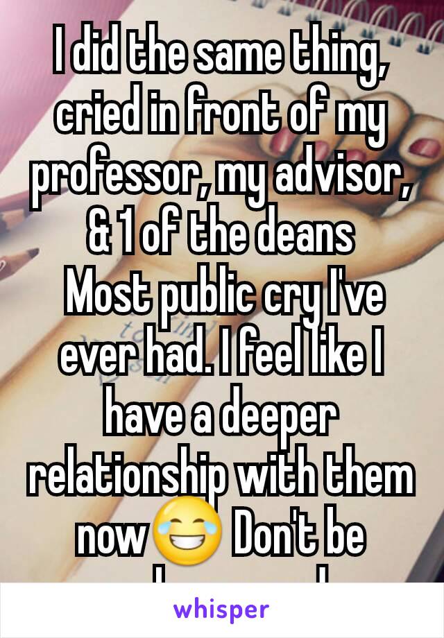 I did the same thing, cried in front of my professor, my advisor, & 1 of the deans
 Most public cry I've ever had. I feel like I have a deeper relationship with them now😂 Don't be embarrassed 