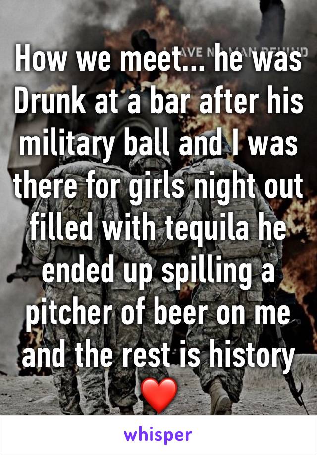 How we meet... he was   Drunk at a bar after his military ball and I was there for girls night out filled with tequila he ended up spilling a pitcher of beer on me and the rest is history ❤️