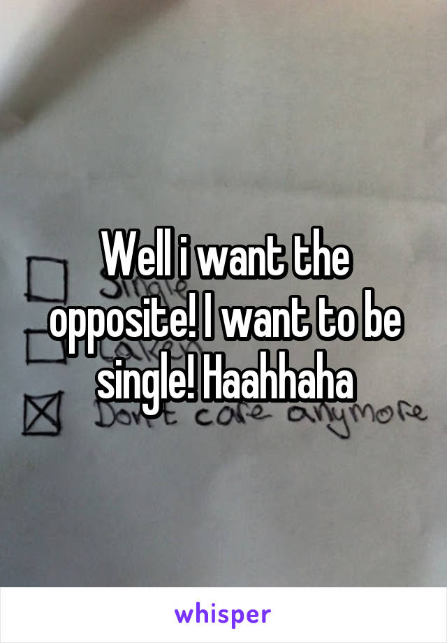 Well i want the opposite! I want to be single! Haahhaha