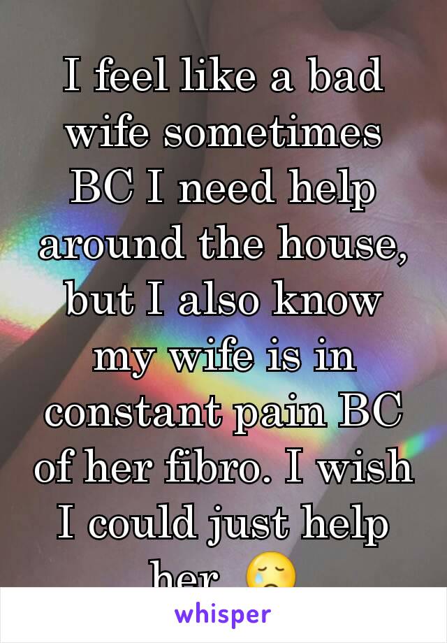 I feel like a bad wife sometimes BC I need help around the house, but I also know my wife is in constant pain BC of her fibro. I wish I could just help her. 😢
