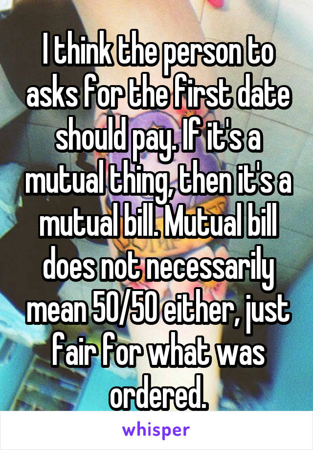 I think the person to asks for the first date should pay. If it's a mutual thing, then it's a mutual bill. Mutual bill does not necessarily mean 50/50 either, just fair for what was ordered.