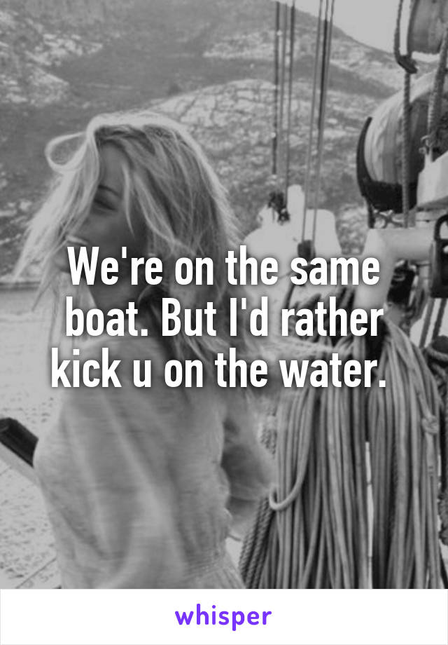 We're on the same boat. But I'd rather kick u on the water. 