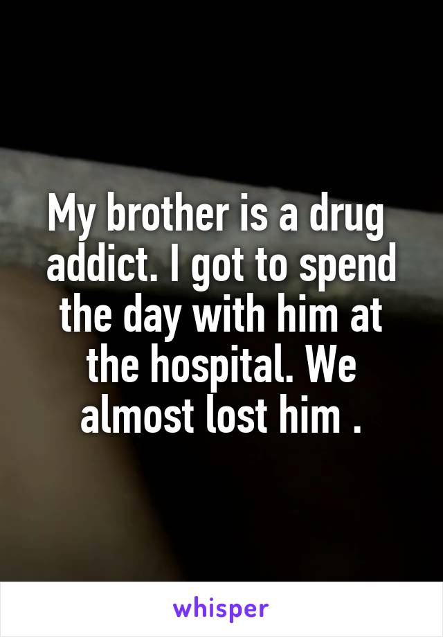 My brother is a drug 
addict. I got to spend the day with him at the hospital. We almost lost him .