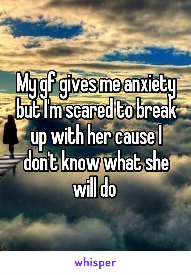 My gf gives me anxiety but I'm scared to break up with her cause I don't know what she will do 