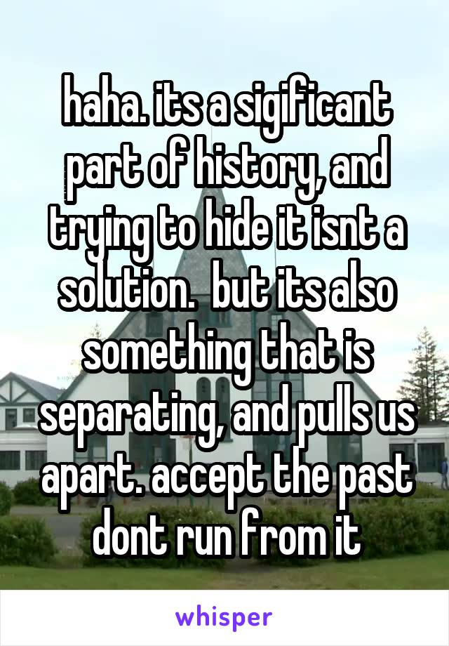 haha. its a sigificant part of history, and trying to hide it isnt a solution.  but its also something that is separating, and pulls us apart. accept the past dont run from it