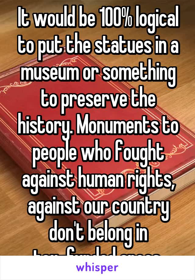 It would be 100% logical to put the statues in a museum or something to preserve the history. Monuments to people who fought against human rights, against our country don't belong in tax-funded areas.